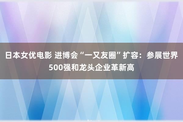 日本女优电影 进博会“一又友圈”扩容：参展世界500强和龙头企业革新高