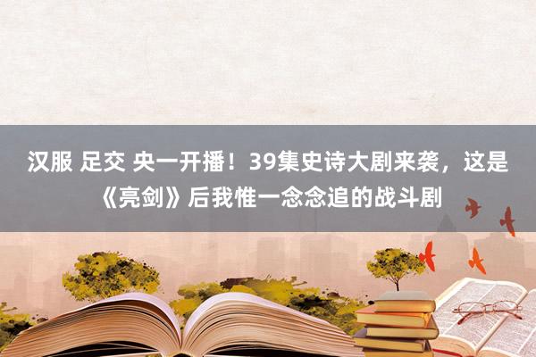 汉服 足交 央一开播！39集史诗大剧来袭，这是《亮剑》后我惟一念念追的战斗剧