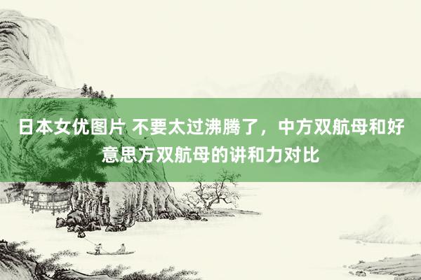 日本女优图片 不要太过沸腾了，中方双航母和好意思方双航母的讲和力对比