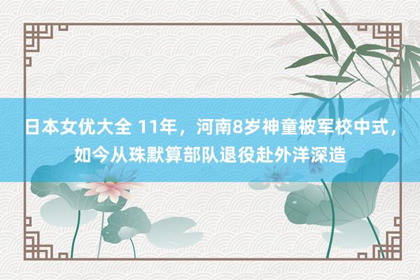 日本女优大全 11年，河南8岁神童被军校中式，如今从珠默算部队退役赴外洋深造